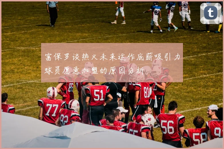 富保罗谈热火未来运作底薪吸引力球员愿意加盟的原因分析