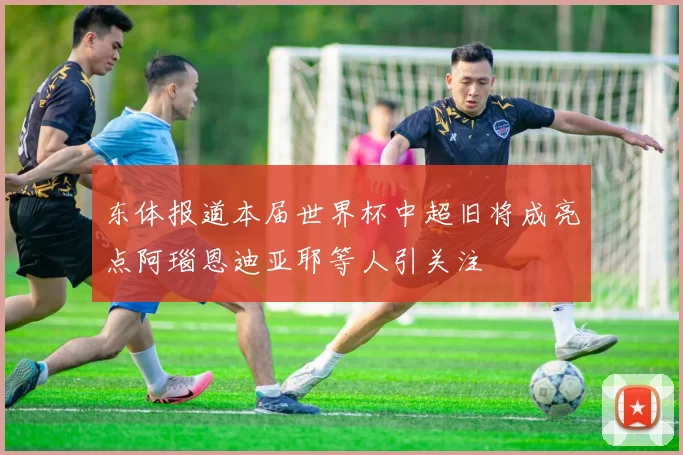 东体报道本届世界杯中超旧将成亮点阿瑙恩迪亚耶等人引关注