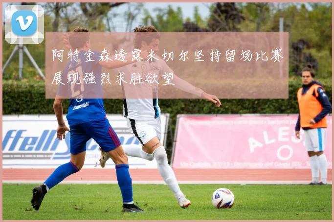 阿特金森透露米切尔坚持留场比赛展现强烈求胜欲望