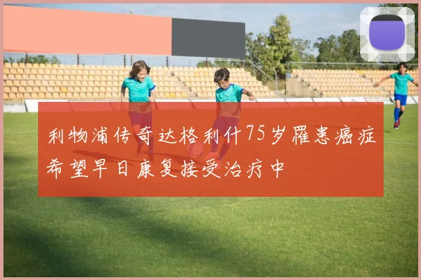 利物浦传奇达格利什75岁罹患癌症希望早日康复接受治疗中