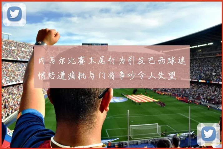 内马尔比赛末尾行为引发巴西球迷愤怒遭痛批与门将争吵令人失望