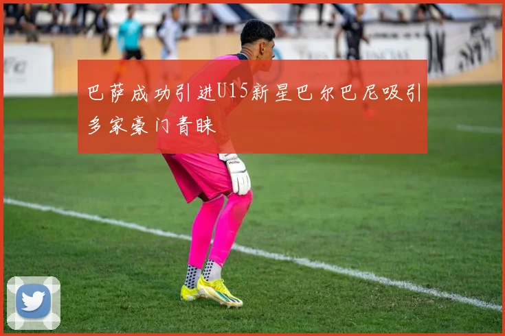 巴萨成功引进U15新星巴尔巴尼吸引多家豪门青睐