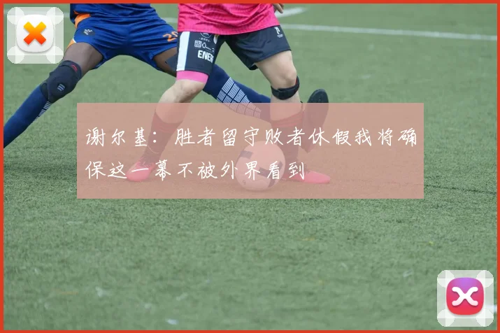 谢尔基：胜者留守败者休假我将确保这一幕不被外界看到