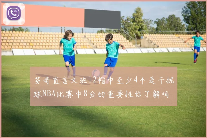 芬奇直言文班12帽中至少4个是干扰球NBA比赛中8分的重要性你了解吗