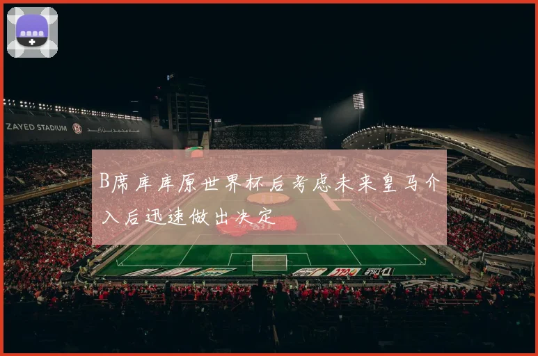 B席库库原世界杯后考虑未来皇马介入后迅速做出决定
