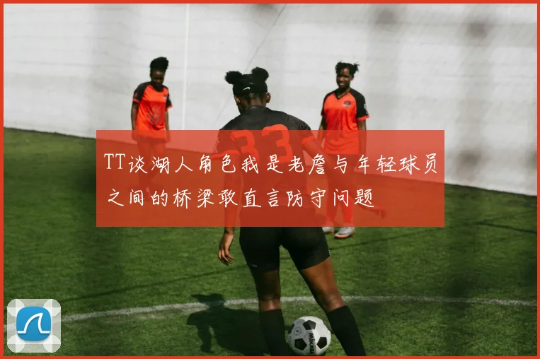 TT谈湖人角色我是老詹与年轻球员之间的桥梁敢直言防守问题