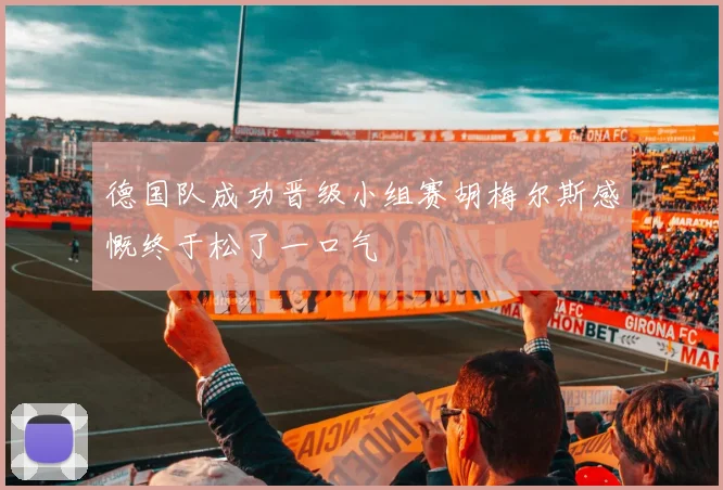 德国队成功晋级小组赛胡梅尔斯感慨终于松了一口气